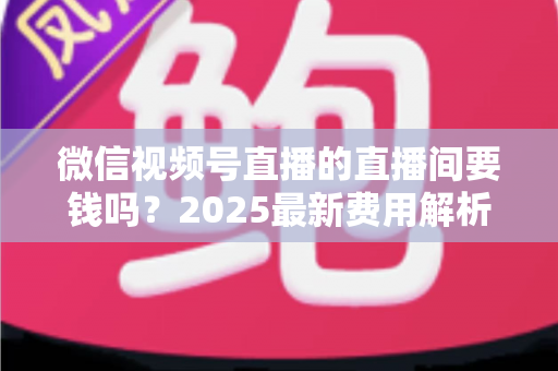 微信视频号直播的直播间要钱吗?2025最新费用解析与零成本开播全攻略 微信视频号直播的直播间要钱吗?2025最新费用解析与零成本开播全攻略