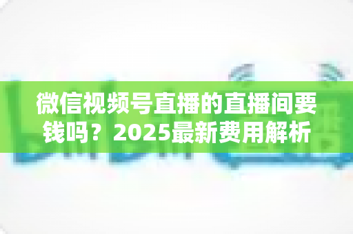 微信视频号直播的直播间要钱吗?2025最新费用解析与零成本开播全攻略 微信视频号直播的直播间要钱吗?2025最新费用解析与零成本开播全攻略