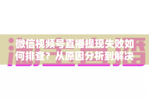 微信视频号直播提现失败如何排查?从原因分析到解决方案的全方位实操指南 微信视频号直播提现失败如何排查?从原因分析到解决方案的全方位实操指南