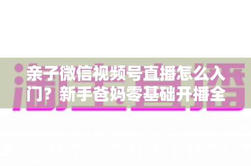 亲子微信视频号直播怎么入门？新手爸妈零基础开播全攻略，轻松打造高人气亲子直播间