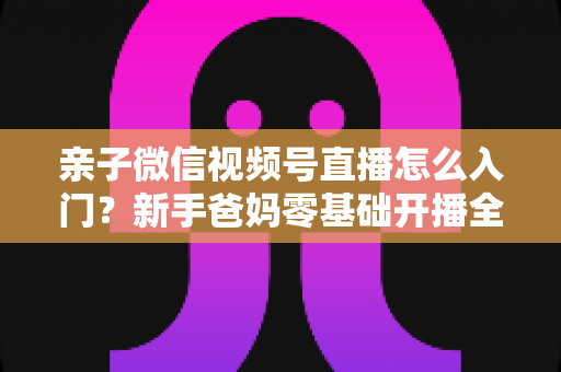 亲子微信视频号直播怎么入门？新手爸妈零基础开播全攻略，轻松打造高人气亲子直播间