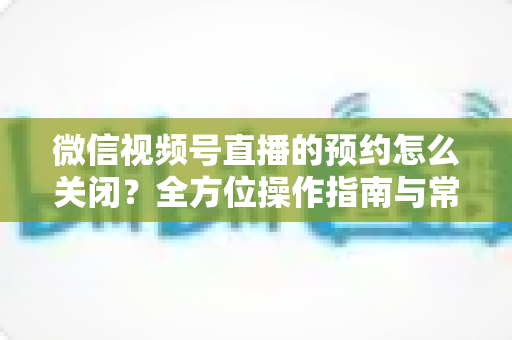 微信视频号直播的预约怎么关闭?全方位操作指南与常见问题详解 微信视频号直播的预约怎么关闭?全方位操作指南与常见问题详解
