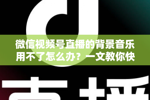 微信视频号直播的背景音乐用不了怎么办？一文教你快速排查与彻底解决