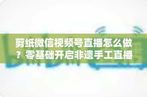 剪纸微信视频号直播怎么做？零基础开启非遗手工直播的完整攻略