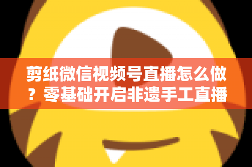 剪纸微信视频号直播怎么做？零基础开启非遗手工直播的完整攻略
