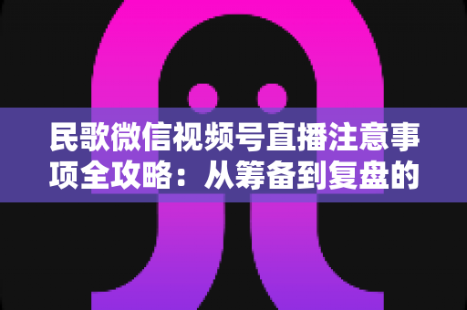 民歌微信视频号直播注意事项全攻略:从筹备到复盘的完整实用指南 民歌微信视频号直播注意事项全攻略:从筹备到复盘的完整实用指南