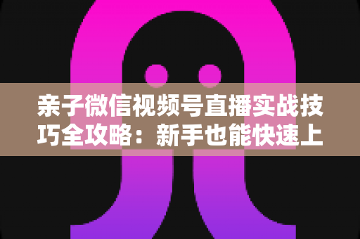 亲子微信视频号直播实战技巧全攻略：新手也能快速上手的高人气育儿直播间打造指南