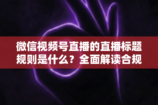 微信视频号直播的直播标题规则是什么?全面解读合规要求与高转化标题写作技巧 微信视频号直播的直播标题规则是什么?全面解读合规要求与高转化标题写作技巧