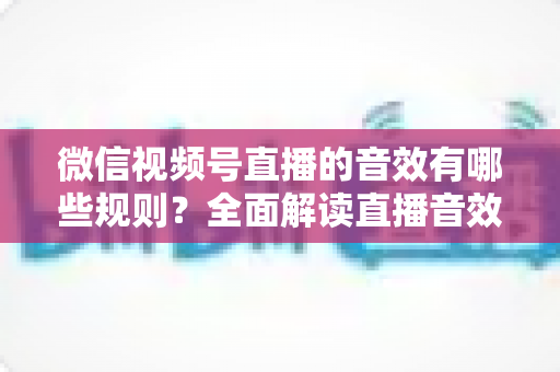 微信视频号直播的音效有哪些规则？全面解读直播音效使用规范与合规指南