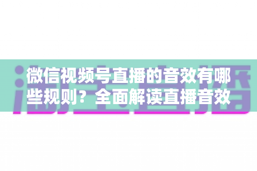 微信视频号直播的音效有哪些规则？全面解读直播音效使用规范与合规指南