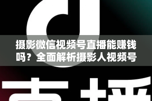 摄影微信视频号直播能赚钱吗？全面解析摄影人视频号直播变现的真实前景与实操指南