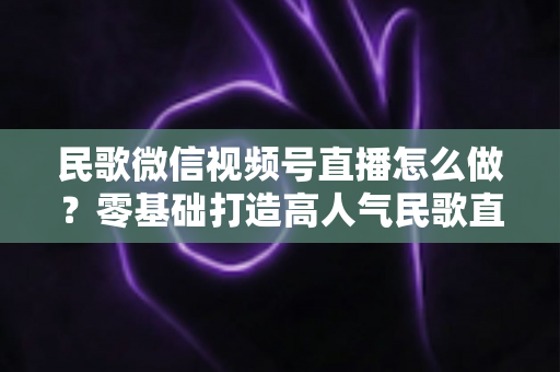民歌微信视频号直播怎么做？零基础打造高人气民歌直播间的完整攻略
