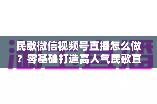 民歌微信视频号直播怎么做？零基础打造高人气民歌直播间的完整攻略