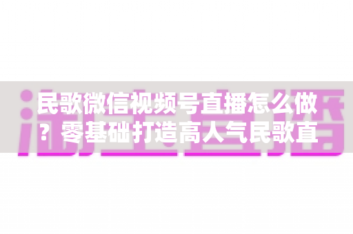 民歌微信视频号直播怎么做？零基础打造高人气民歌直播间的完整攻略