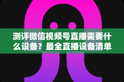 测评微信视频号直播需要什么设备?最全直播设备清单与避坑选购指南 测评微信视频号直播需要什么设备?最全直播设备清单与避坑选购指南