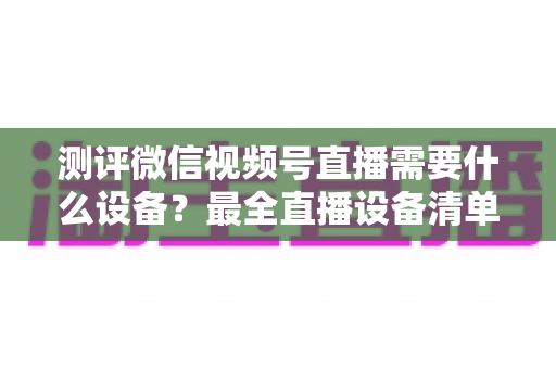 测评微信视频号直播需要什么设备?最全直播设备清单与避坑选购指南 测评微信视频号直播需要什么设备?最全直播设备清单与避坑选购指南