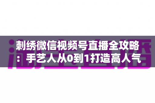 刺绣微信视频号直播全攻略:手艺人从0到1打造高人气直播间的实战手册 刺绣微信视频号直播全攻略:手艺人从0到1打造高人气直播间的实战手册