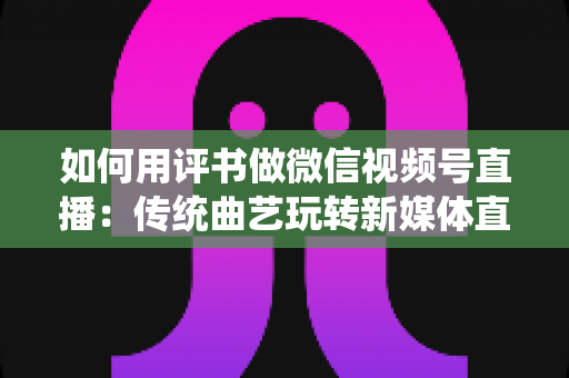 如何用评书做微信视频号直播:传统曲艺玩转新媒体直播的实战指南 如何用评书做微信视频号直播:传统曲艺玩转新媒体直播的实战指南