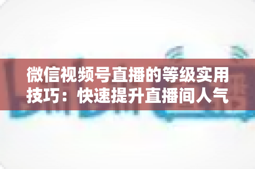 微信视频号直播的等级实用技巧：快速提升直播间人气与权重的完整指南