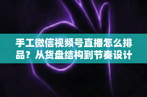 手工微信视频号直播怎么排品？从货盘结构到节奏设计的完整实战指南