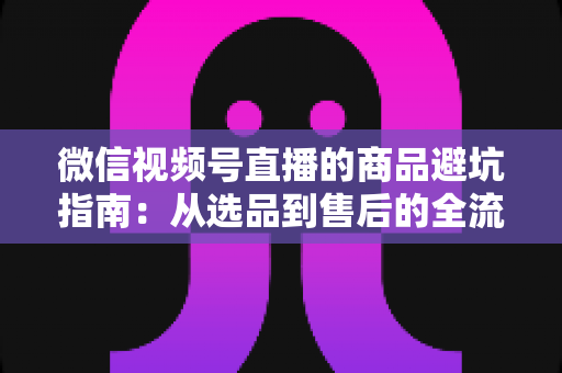 微信视频号直播的商品避坑指南：从选品到售后的全流程防骗攻略与实用技巧