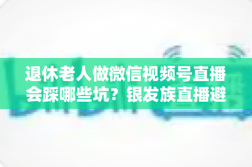 退休老人做微信视频号直播会踩哪些坑？银发族直播避坑全攻略，助您安全开启精彩晚年新舞台