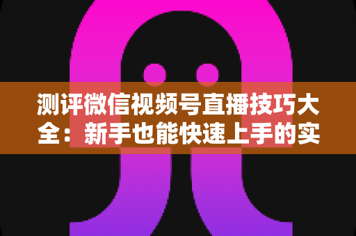 测评微信视频号直播技巧大全：新手也能快速上手的实战全攻略