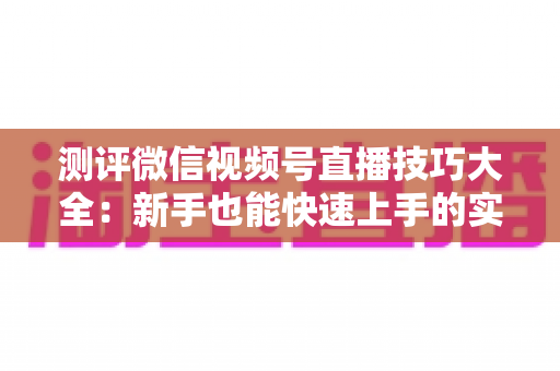 测评微信视频号直播技巧大全：新手也能快速上手的实战全攻略