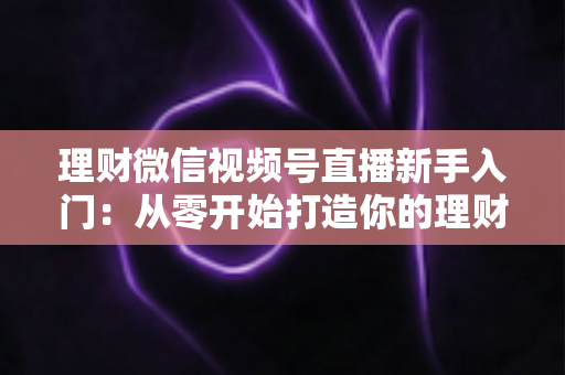 理财微信视频号直播新手入门：从零开始打造你的理财知识分享直播间