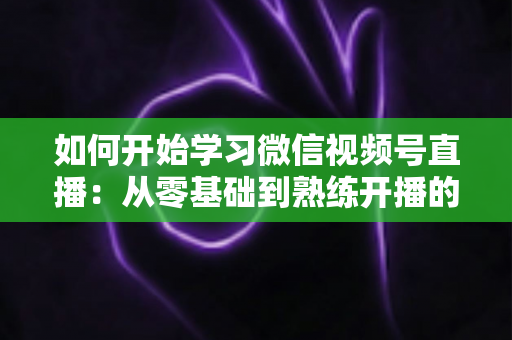 如何开始学习微信视频号直播：从零基础到熟练开播的完整实战指南