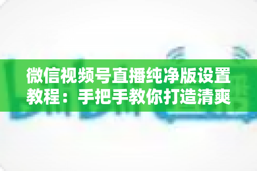微信视频号直播纯净版设置教程:手把手教你打造清爽无干扰的直播观看与开播体验 微信视频号直播纯净版设置教程:手把手教你打造清爽无干扰的直播观看与开播体验