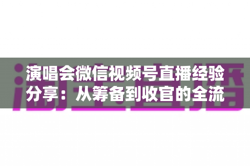演唱会微信视频号直播经验分享：从筹备到收官的全流程实战指南