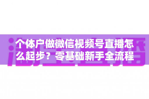 个体户做微信视频号直播怎么起步?零基础新手全流程实操指南与避坑经验分享 个体户做微信视频号直播怎么起步?零基础新手全流程实操指南与避坑经验分享