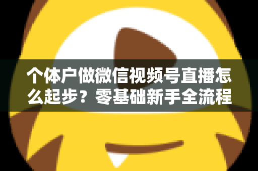 个体户做微信视频号直播怎么起步?零基础新手全流程实操指南与避坑经验分享 个体户做微信视频号直播怎么起步?零基础新手全流程实操指南与避坑经验分享