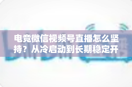 电竞微信视频号直播怎么坚持?从冷启动到长期稳定开播的实战指南 电竞微信视频号直播怎么坚持?从冷启动到长期稳定开播的实战指南