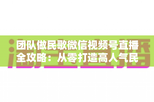 团队做民歌微信视频号直播全攻略：从零打造高人气民歌直播间的实战指南