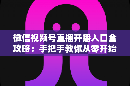 微信视频号直播开播入口全攻略：手把手教你从零开始玩转视频号直播