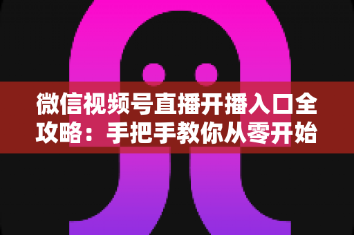 微信视频号直播开播入口全攻略：手把手教你从零开始玩转视频号直播