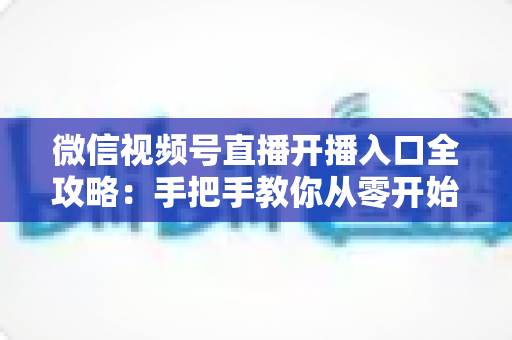 微信视频号直播开播入口全攻略：手把手教你从零开始玩转视频号直播