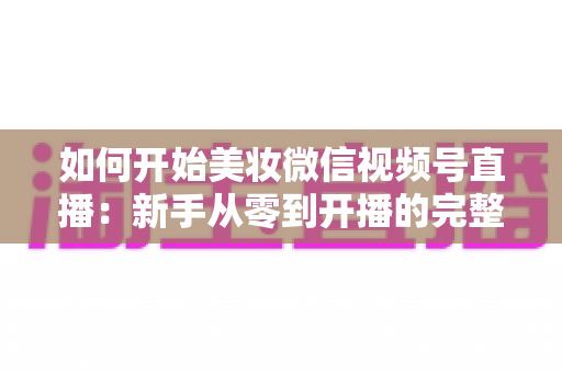 如何开始美妆微信视频号直播:新手从零到开播的完整实战指南 如何开始美妆微信视频号直播:新手从零到开播的完整实战指南
