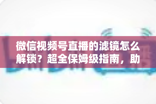 微信视频号直播的滤镜怎么解锁？超全保姆级指南，助你一键开启高清精致直播画面