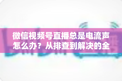 微信视频号直播总是电流声怎么办?从排查到解决的全流程实用指南 微信视频号直播总是电流声怎么办?从排查到解决的全流程实用指南