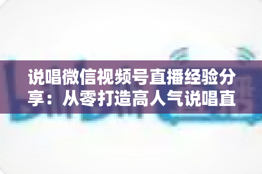 说唱微信视频号直播经验分享:从零打造高人气说唱直播间的实战指南 说唱微信视频号直播经验分享:从零打造高人气说唱直播间的实战指南