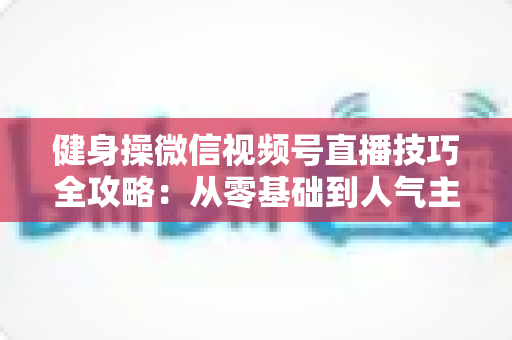 健身操微信视频号直播技巧全攻略：从零基础到人气主播的实战宝典