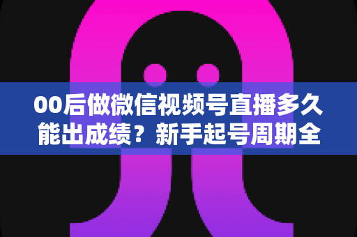 00后做微信视频号直播多久能出成绩?新手起号周期全解析,助你少走弯路快速起号 00后做微信视频号直播多久能出成绩?新手起号周期全解析,助你少走弯路快速起号