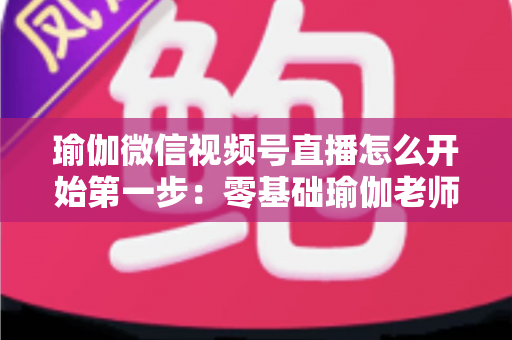 瑜伽微信视频号直播怎么开始第一步:零基础瑜伽老师从准备到开播的完整实战指南 瑜伽微信视频号直播怎么开始第一步:零基础瑜伽老师从准备到开播的完整实战指南
