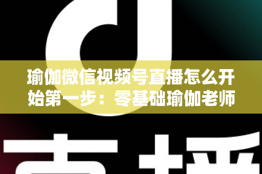 瑜伽微信视频号直播怎么开始第一步:零基础瑜伽老师从准备到开播的完整实战指南 瑜伽微信视频号直播怎么开始第一步:零基础瑜伽老师从准备到开播的完整实战指南