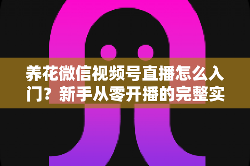 养花微信视频号直播怎么入门？新手从零开播的完整实操指南
