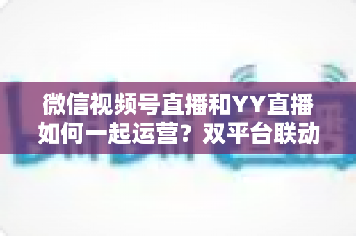 微信视频号直播和YY直播如何一起运营？双平台联动策略助你实现流量与收益双增长