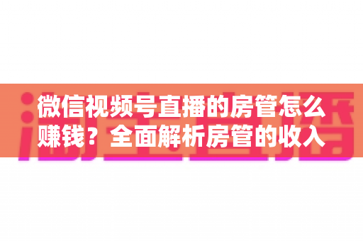 微信视频号直播的房管怎么赚钱?全面解析房管的收入来源与变现路径 微信视频号直播的房管怎么赚钱?全面解析房管的收入来源与变现路径